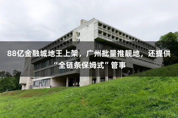 88亿金融城地王上架，广州批量推靓地，还提供“全链条保姆式”管事