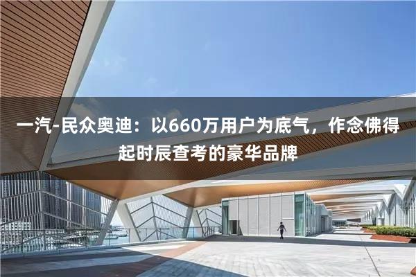 一汽-民众奥迪：以660万用户为底气，作念佛得起时辰查考的豪华品牌