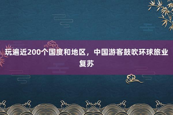 玩遍近200个国度和地区，中国游客鼓吹环球旅业复苏