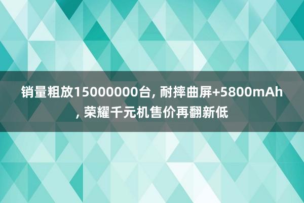 销量粗放15000000台, 耐摔曲屏+5800mAh, 荣耀千元机售价再翻新低