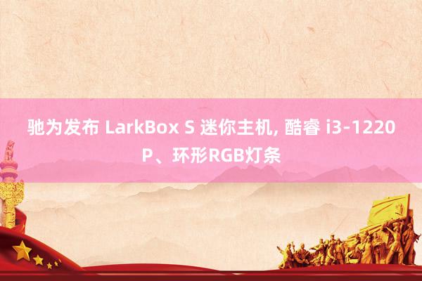 驰为发布 LarkBox S 迷你主机, 酷睿 i3-1220P、环形RGB灯条