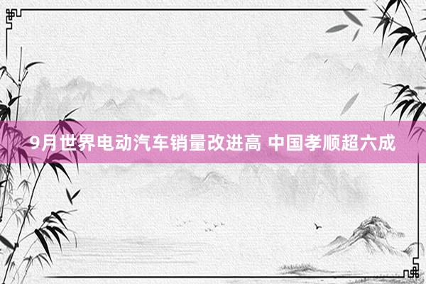 9月世界电动汽车销量改进高 中国孝顺超六成