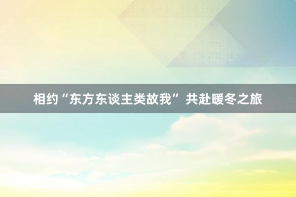 相约“东方东谈主类故我” 共赴暖冬之旅