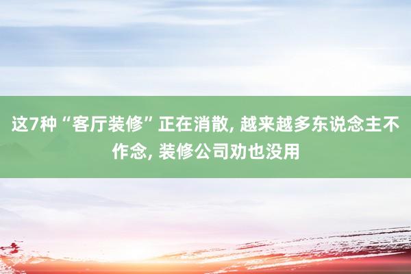 这7种“客厅装修”正在消散, 越来越多东说念主不作念, 装修公司劝也没用