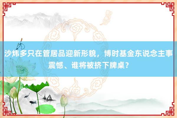 沙炜多只在管居品迎新形貌，博时基金东说念主事震憾、谁将被挤下牌桌？