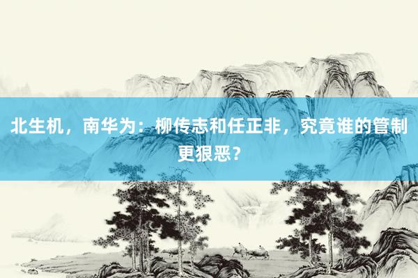 北生机，南华为：柳传志和任正非，究竟谁的管制更狠恶？