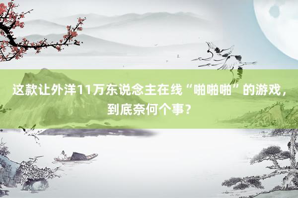 这款让外洋11万东说念主在线“啪啪啪”的游戏，到底奈何个事？