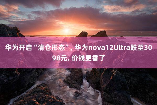 华为开启“清仓形态”, 华为nova12Ultra跌至3098元, 价钱更香了