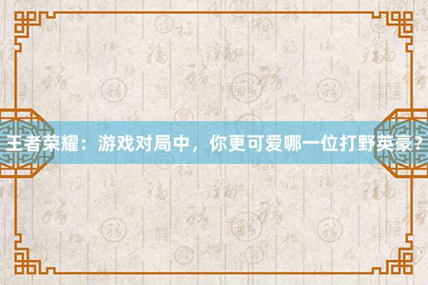 王者荣耀：游戏对局中，你更可爱哪一位打野英豪？