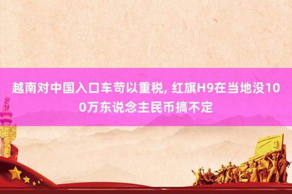 越南对中国入口车苛以重税, 红旗H9在当地没100万东说念主民币搞不定