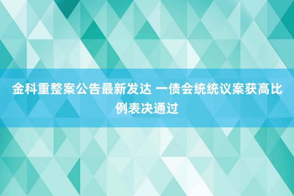 金科重整案公告最新发达 一债会统统议案获高比例表决通过